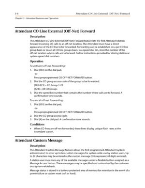 Page 3463-6 Attendant CO Line External (Off-Net) Forward
Chapter 3 - Attendant Features and Operation
Attendant CO Line External (Off-Net) Forward
Description
The Attendant CO Line External (Off-Net) Forward feature lets the first Attendant station
forward incoming CO calls to an off-net location. The Attendant must have a direct
appearance of the CO line to be forwarded. Forwarding can be established on a per CO line
group basis or on an all CO line groups basis. In a speed dial bin, store the number of the...