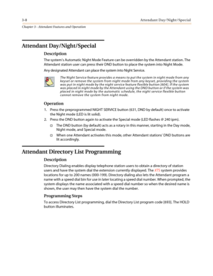 Page 3483-8Attendant Day/Night/Special
Chapter 3 - Attendant Features and Operation
Attendant Day/Night/Special
Description
The system’sAutomaticNightModeFeaturecanbeoverriddenbytheAttendantstation.The
Attendant station user can press their DND button to place the system into Night Mode.
Any designated Attendant can place the system into Night Service.
Operation
1. Press the preprogrammed NIGHT SERVICE button (631, DND by default) once to activate
the Night mode (LED is lit solid).
2. Press the DND button again...