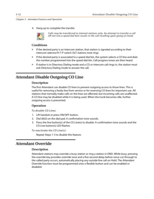 Page 3523-12 Attendant Disable Outgoing CO Line
Chapter 3 - Attendant Features and Operation
4. Hang up to complete the transfer.
Conditions
»If the desired party is an intercom station, that station is signaled according to their
intercom selector/H-T-P switch (SLT stations tone ring).
»If the desired party is associated to a speed dial bin, the system selects a CO line and dials
the number programmed into the speed dial bin. Call progress tones are then heard.
»If station is in Directory Dialing mode and a CO...