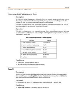 Page 3643-24Recall
Chapter 3 - Attendant Features and Operation
Unanswered Call Management Table
Description
An Unanswered Call Management Table with 100 entry capacity is maintained in the system.
The calling number/name information pertaining to any unanswered call is placed in this
table at the time the system determines the call was abandoned.
This table may be accessed from any display telephone to review unanswered calls. Only an
Attendant station(s) can delete an entry from this table.
Operation
This...