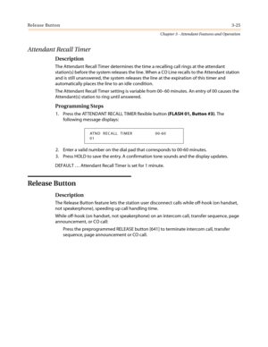 Page 365Release Button3-25
Chapter 3 - Attendant Features and Operation
Attendant Recall Timer
Description
The Attendant Recall Timer determines the time a recalling call rings at the attendant
station(s) before the system releases the line. When a CO Line recalls to the Attendant station
and is still unanswered, the system releases the line at the expiration of this timer and
automatically places the line to an idle condition.
The Attendant Recall Timer setting is variable from 00–60 minutes. An entry of 00...