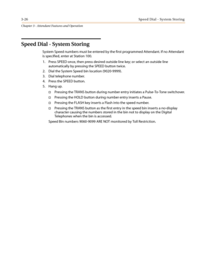 Page 3663-26Speed Dial - System Storing
Chapter 3 - Attendant Features and Operation
Speed Dial - System Storing
System Speed numbers must be entered by the first programmed Attendant. If no Attendant
is specified, enter at Station 100.
1. Press SPEED once, then press desired outside line key; or select an outside line
automatically by pressing the SPEED button twice.
2. Dial the System Speed bin location (9020-9999).
3. Dial telephone number.
4. Press the SPEED button.
5. Hang up.
