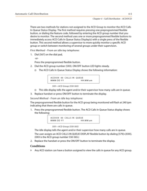 Page 371Automatic Call Distribution4-5
Chapter 4 - Call Distribution - ACD/UCD
There are two methods for stations not assigned to the ACD Group to monitor the ACD Calls
In Queue Status Display. The first method requires pressing one preprogrammed flexible
button, or dialing the feature code, followed by entering the ACD group number that you
desire to monitor. The second method uses one or more preprogrammed flexible buttons to
immediately access ACD Calls In Queue Status Display(s) with a single press of the...