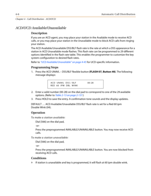 Page 3724-6Automatic Call Distribution
Chapter 4 - Call Distribution - ACD/UCD
ACD/UCD Available/Unavailable
Description
If you are an ACD agent, you may place your station in the Available mode to receive ACD
calls, or you may place your station in the Unavailable mode to block ACD calls from ringing
your station.
The ACD Available/Unavailable DSS/BLF flash rate is the rate at which a DSS appearance for a
station in ACD Unavailable mode flashes. This flash rate can be programmed to 29 different
options...