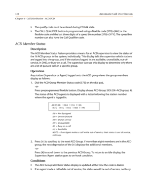 Page 3744-8Automatic Call Distribution
Chapter 4 - Call Distribution - ACD/UCD
»The qualify code must be entered during CO talk state.
»The CALL QUALIFIER button is programmed using a flexible code [570]+[###] or the
flexible code and the last three digits of a speed bin number [570]+[ YYY ]. The speed bin
number can also have the Call Qualifier code.
ACD Member Status
Description
The ACD Member Status feature provides a means for an ACD supervisor to view the status of
the 16 ACD groups in the system,...