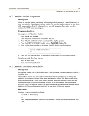 Page 375Automatic Call Distribution4-9
Chapter 4 - Call Distribution - ACD/UCD
ACD Overflow Station Assignment
Description
When an overflow station is assigned, callers that remain in queue for a specified amount of
time are routed to the assigned overflow station. The overflow station may not be one of the
ACD group stations. Only CO calls transferred to a ACD group overflow to the overflow
station when RAN tables are assigned.
Programming Steps
To assign an ACD Overflow Station:
1. PressFLASHand dial[60].
2....