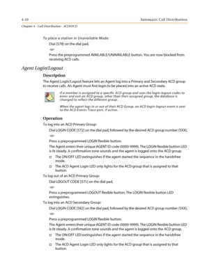 Page 3764-10Automatic Call Distribution
Chapter 4 - Call Distribution - ACD/UCD
To place a station in Unavailable Mode:
Dial [578] on the dial pad,
-or-
Press the preprogrammed AVAILABLE/UNAVAILABLE button. You are now blocked from
receiving ACD calls.
Agent Login/Logout
Description
The Agent Login/Logout feature lets an Agent log into a Primary and Secondary ACD group
to receive calls. An Agent must first login to be placed into an active ACD state.
Operation
To log into an ACD Primary Group:
Dial LOGIN CODE...