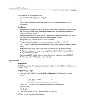 Page 377Automatic Call Distribution4-11
Chapter 4 - Call Distribution - ACD/UCD
To log out of an ACD Secondary Group:
Dial LOGOUT CODE [581] on the dial pad,
-or-
Press a preprogrammed LOGOUT flexible button. The LOGIN flexible button LED
extinguishes.
Conditions
»If a member is assigned to a specific ACD group and uses the login-logout codes to enter
and exit an ACD group, other than their assigned group, the database is changed to
reflect the different group.
»If an agent logs into an ACD group from a station...