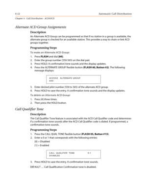 Page 3784-12Automatic Call Distribution
Chapter 4 - Call Distribution - ACD/UCD
Alternate ACD Group Assignments
Description
An Alternate ACD Group can be programmed so that if no station in a group is available, the
alternate group is checked for an available station. This provides a way to chain or link ACD
groups together.
Programming Steps
To make an Alternate ACD Group:
1. PressFLASHand dial[60].
2. Enter the group number (550-565) on the dial pad.
3. Press HOLD. A confirmation tone sounds and the display...