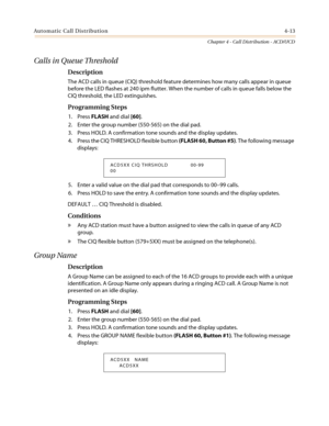 Page 379Automatic Call Distribution4-13
Chapter 4 - Call Distribution - ACD/UCD
Calls in Queue Threshold
Description
The ACD calls in queue (CIQ) threshold feature determines how many calls appear in queue
before the LED flashes at 240 ipm flutter. When the number of calls in queue falls below the
CIQ threshold, the LED extinguishes.
Programming Steps
1. PressFLASHand dial[60].
2. Enter the group number (550-565) on the dial pad.
3. Press HOLD. A confirmation tone sounds and the display updates.
4. Press the CIQ...