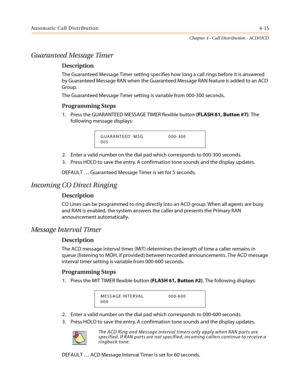 Page 381Automatic Call Distribution4-15
Chapter 4 - Call Distribution - ACD/UCD
Guaranteed Message Timer
Description
The Guaranteed Message Timer setting specifies how long a call rings before it is answered
by Guaranteed Message RAN when the Guaranteed Message RAN feature is added to an ACD
Group.
The Guaranteed Message Timer setting is variable from 000-300 seconds.
Programming Steps
1. Press the GUARANTEED MESSAGE TIMER flexible button(FLASH 61, Button #7).The
following message displays:
2. Enter a valid...