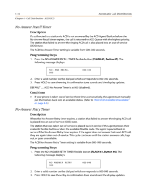 Page 3824-16Automatic Call Distribution
Chapter 4 - Call Distribution - ACD/UCD
No-Answer Recall Timer
Description
If a call routed to a station via ACD is not answered by the ACD Agent/Station before the
No-Answer Recall timer expires, the call is returned to ACD Queue with the highest priority.
The station that failed to answer the ringing ACD call is also placed into an out-of-service
(OOS) state.
The ACD No-Answer Timer setting is variable from 000–300 seconds.
Programming Steps
1. Press the NO-ANSWER RECALL...