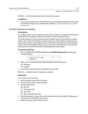 Page 383Automatic Call Distribution4-17
Chapter 4 - Call Distribution - ACD/UCD
DEFAULT…ACD No-Answer Retry Timer is set for 300 seconds.
Conditions
»If your phone is taken out of service three times consecutively, the agent must manually
put themselves back into an available status. (Refer to“ACD/UCD Available/Unavailable”
on page 4-6.)
Overflow Station Forwarding
Description
An overflow station may be assigned to route callers in queue to a designated station after a
specified time. The overflow station may...