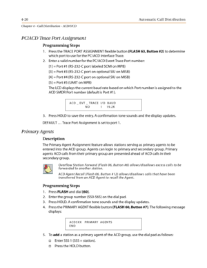 Page 3864-20Automatic Call Distribution
Chapter 4 - Call Distribution - ACD/UCD
PC/ACD Trace Port Assignment
Programming Steps
1. Press the TRACE PORT ASSIGNMENT flexible button(FLASH 63, Button #2)to determine
which port to use for the PC/ACD Interface Trace.
2. Enter a valid number for the PC/ACD Event Trace Port number:
[1] = Port #1 (RS-232-C port labeled SCMI on MPB)
[3] = Port #3 (RS-232-C port on optional SIU on MISB)
[4] = Port #4 (RS-232-C port on optional SIU on MISB)
[5] = Port #5 (UART on MPB)
The...