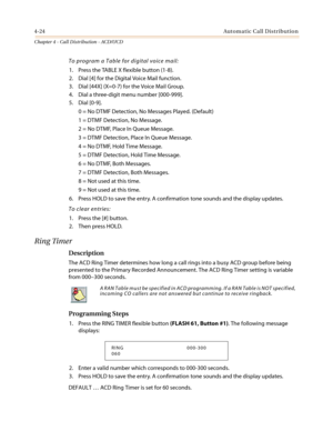 Page 3904-24Automatic Call Distribution
Chapter 4 - Call Distribution - ACD/UCD
To program a Table for digital voice mail:
1. Press the TABLE X flexible button (1-8).
2. Dial [4] for the Digital Voice Mail function.
3. Dial [44X] (X=0-7) for the Voice Mail Group.
4. Dial a three-digit menu number [000-999].
5. Dial [0-9].
0 = No DTMF Detection, No Messages Played. (Default)
1 = DTMF Detection, No Message.
2=NoDTMF,PlaceInQueueMessage.
3 = DTMF Detection, Place In Queue Message.
4 = No DTMF, Hold Time Message.
5...