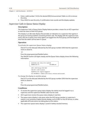 Page 3924-26Automatic Call Distribution
Chapter 4 - Call Distribution - ACD/UCD
5. Enter a valid number (1-8) for the desired RAN Announcement Table or a (#) to remove
the entry.
6. Press HOLD to save the entry. A confirmation tone sounds and the display updates.
Supervisor Calls in Queue Status Display
Description
The Supervisor Calls in Queue Status Display feature provides a means for an ACD supervisor
to view the status of their ACD group.
This display is an idle state display that provides an indication to...