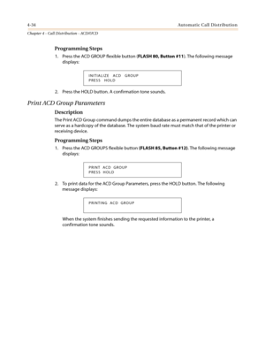 Page 4004-34Automatic Call Distribution
Chapter 4 - Call Distribution - ACD/UCD
Programming Steps
1. Press the ACD GROUP flexible button (FLASH 80, Button #11). The following message
displays:
2. Press the HOLD button. A confirmation tone sounds.
PrintACDGroupParameters
Description
The Print ACD Group command dumps the entire database as a permanent record which can
serve as a hardcopy of the database. The system baud rate must match that of the printer or
receiving device.
Programming Steps
1. Press the ACD...