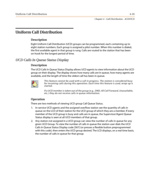 Page 401Uniform Call Distribution4-35
Chapter 4 - Call Distribution - ACD/UCD
Uniform Call Distribution
Description
Eight Uniform Call Distribution (UCD) groups can be programmed, each containing up to
eight station numbers. Each group is assigned a pilot number. When this number is dialed,
the first available agent in that group is rung. Calls are routed to the station that has been
on-hook for the longest period of time.
UCD Calls In Queue Status Display
Description
The UCD Calls In Queue Status Display allows...