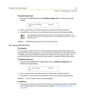 Page 403Uniform Call Distribution4-37
Chapter 4 - Call Distribution - ACD/UCD
Programming Steps
1. Press the MIT TIMER flexible button(FLASH 61, Button #2). The following message
displays:
2. Enter a valid number on the dial pad which corresponds to 000-600 seconds.
3. Press HOLD to save the entry. A confirmation tone sounds and the display updates.
DEFAULT…UCD Message Interval Timer is set for 60 seconds.
No-Answer Recall Timer
Description
If a call routed to a station via UCD is not answered by the UCD...