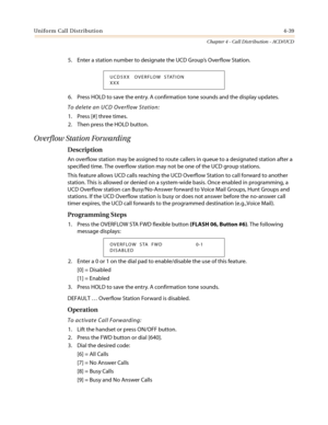 Page 405Uniform Call Distribution4-39
Chapter 4 - Call Distribution - ACD/UCD
5. Enter a station number to designate the UCD Group’sOverflowStation.
6. Press HOLD to save the entry. A confirmation tone sounds and the display updates.
To delete an UCD Overflow Station:
1. Press [#] three times.
2. Then press the HOLD button.
Overflow Station Forwarding
Description
An overflow station may be assigned to route callers in queue to a designated station after a
specified time. The overflow station may not be one of...