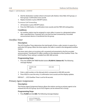 Page 4064-40Uniform Call Distribution
Chapter 4 - Call Distribution - ACD/UCD
4. Dial the destination number where to forward calls (Station, Voice Mail, UCD groups, or
Hunt group). Confirmation tone sounds.
5. Replace handset or press ON/OFF button.
To remove Call Forwarding:
1. Lift handset or press ON/OFF button.
2. Press the FWD button. A confirmation tone sounds and the FWD LED extinguishes.
Conditions
»An overflow station may be assigned to route callers in queue to a designated station
after a specified...