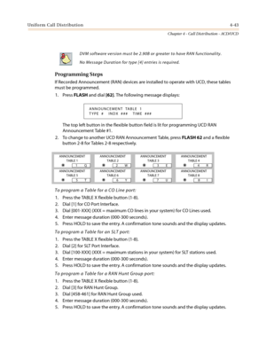 Page 409Uniform Call Distribution4-43
Chapter 4 - Call Distribution - ACD/UCD
Programming Steps
If Recorded Announcement (RAN) devices are installed to operate with UCD, these tables
must be programmed.
1. PressFLASHand dial[62]. The following message displays:
The top left button in the flexible button field is lit for programming UCD RAN
Announcement Table #1.
2. To change to another UCD RAN Announcement Table, pressFLASH 62andaflexible
button 2-8 for Tables 2-8 respectively.
To program a Table for a CO Line...