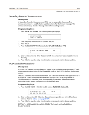 Page 411Uniform Call Distribution4-45
Chapter 4 - Call Distribution - ACD/UCD
Secondary Recorded Announcement
Description
A Secondary Recorded Announcement (RAN) may be assigned to the group. This
announcement can be used for follow-up information after the Primary message. This
announcement plays after the Message Interval Timer setting expires.
Programming Steps
1. PressFLASHand dial[60]. The following message displays:
2. Enter the group number (550-557) on the dial pad.
3. Press HOLD.
4. Press the SECONDARY...