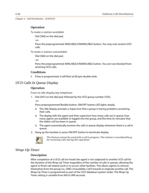 Page 4124-46Uniform Call Distribution
Chapter 4 - Call Distribution - ACD/UCD
Operation
To make a station available:
Dial [566] on the dial pad,
-or-
Press the preprogrammed AVAILABLE/UNAVAILABLE button. You may now receive UCD
calls.
To make a station unavailable:
Dial [566] on the dial pad,
-or-
Press the preprogrammed AVAILABLE/UNAVAILABLE button. You are now blocked from
receiving UCD calls.
Conditions
»If key is programmed, it will flash at 60 ipm double wink.
UCD Calls In Queue Display
Operation
From an...