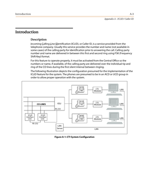 Page 417IntroductionA-3
Appendix A - ICLID / Caller ID
Introduction
Description
Incoming Calling Line IDentification (ICLID), or Caller ID, is a service provided from the
telephone company. Usually this service provides the number and name (not available in
some cases) of the calling party for identification prior to answering the call. Calling party
number and name are delivered in between this first and second ring using FSK (Frequency
Shift Key) format.
For this feature to operate properly, it must be...