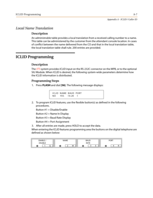 Page 421ICLID ProgrammingA-7
Appendix A - ICLID / Caller ID
Local Name Translation
Description
An administrable table provides a local translation from a received calling number to a name.
This table can be administered by the customer from the attendant console location. In cases
of conflict between the name delivered from the CO and that in the local translation table,
the local translation table shall rule. 200 entries are provided.
ICLID Programming
Description
TheXTSsystem provides ICLID input on the...