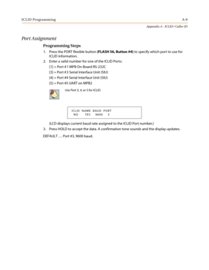 Page 423ICLID ProgrammingA-9
Appendix A - ICLID / Caller ID
Port Assignment
Programming Steps
1. Press the PORT flexible button(FLASH 56, Button #4)tospecifywhichporttousefor
ICLID information.
2. Enter a valid number for one of the ICLID Ports:
[1] = Port # 1 MPB On-Board RS-232C
[3] = Port # 3 Serial Interface Unit (SIU)
[4] = Port #4 Serial Interface Unit (SIU)
[5] = Port #5 UART on MPB2
(LCD displays current baud rate assigned to the ICLID Port number.)
3. Press HOLD to accept the data. A confirmation tone...