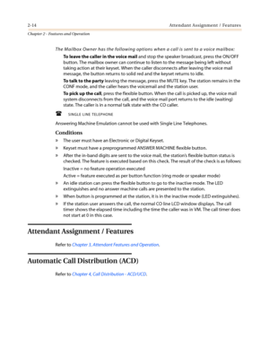 Page 442-14 Attendant Assignment / Features
Chapter 2 - Features and Operation
The Mailbox Owner has the following options when a call is sent to a voice mailbox:
To leave the caller in the voice mailand stop the speaker broadcast, press the ON/OFF
button. The mailbox owner can continue to listen to the message being left without
taking action at their keyset. When the caller disconnects after leaving the voice mail
message, the button returns to solid red and the keyset returns to idle.
To t a l k t o t h e p...