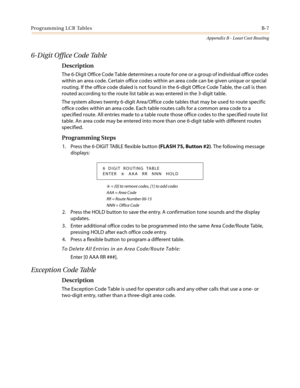 Page 445Programming LCR TablesB-7
Appendix B - Least Cost Routing
6-Digit Office Code Table
Description
The 6-Digit Office Code Table determines a route for one or a group of individual office codes
within an area code. Certain office codes within an area code can be given unique or special
routing. If the office code dialed is not found in the 6-digit Office Code Table, the call is then
routed according to the route list table as was entered in the 3-digit table.
The system allows twenty 6-digit Area/Office...