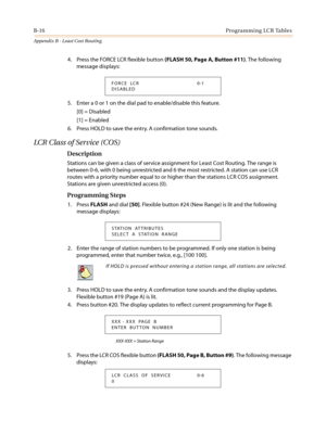 Page 454B-16Programming LCR Tables
Appendix B - Least Cost Routing
4. Press the FORCE LCR flexible button(FLASH 50, Page A, Button #11). The following
message displays:
5. Enter a 0 or 1 on the dial pad to enable/disable this feature.
[0] = Disabled
[1] = Enabled
6. Press HOLD to save the entry. A confirmation tone sounds.
LC R C l a s s o f Se r v i c e ( C O S )
Description
Stations can be given a class of service assignment for Least Cost Routing. The range is
between 0-6, with 0 being unrestricted and 6 the...