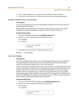 Page 455Programming LCR TablesB-17
Appendix B - Least Cost Routing
6. Enter a valid number (0–6) to correspond to the LCR Class of Service desired.
7. Press HOLD to save the entry. A confirmation tone sounds and the display updates.
Enable / Disable Least Cost Routing
Description
To use Least Cost Routing, it must be enabled. Before enabling LCR, refer to the Least Cost
Routing programming tables.
After the tables are programmed, you may then enable LCR for the system. After system
initialization, a default LCR...