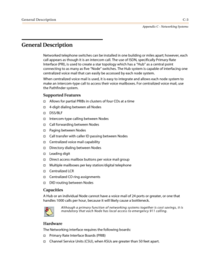 Page 467General DescriptionC-3
Appendix C - Networking Systems
General Description
Networked telephone switches can be installed in one building or miles apart; however, each
call appears as though it is an intercom call. The use of ISDN, specifically Primary Rate
Interface (PRI), is used to create a star topology which has a“Hub”as a central point
connecting to as many as five“Node”switches. The Hub system is capable of interfacing one
centralized voice mail that can easily be accessed by each node system.
When...