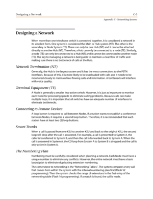 Page 469Designing a NetworkC-5
Appendix C - Networking Systems
Designing a Network
When more than one telephone switch is connected together, it is considered a network in
its simplest form. One system is considered the Main or Hub system (NT). The other is the
secondary or Node System (TE). There can only be one Hub (NT) and it cannot be attached
directly to another Hub (NT). Therefore, a Hub can only be connected to a node (TE). Similarly,
a node (TE) can only be connected to a Hub (NT) and it cannot be...