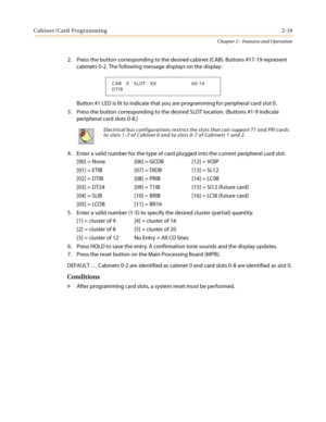 Page 49Cabinet/Card Programming2-19
Chapter 2 - Features and Operation
2. Press the button corresponding to the desired cabinet (CAB). Buttons #17-19 represent
cabinets 0-2. The following message displays on the display:
Button #1 LED is lit to indicate that you are programming for peripheral card slot 0.
3. Press the button corresponding to the desired SLOT location. (Buttons #1-9 indicate
peripheral card slots 0-8.)
4. Enter a valid number for the type of card plugged into the current peripheral card slot....