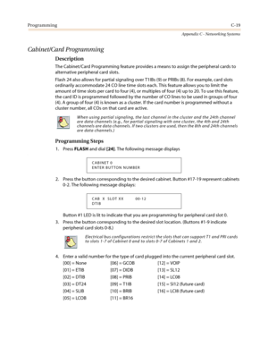 Page 483ProgrammingC-19
Appendix C - Networking Systems
Cabinet/Card Programming
Description
The Cabinet/Card Programming feature provides a means to assign the peripheral cards to
alternative peripheral card slots.
Flash 24 also allows for partial signaling over T1IBs (9) or PRIBs (8). For example, card slots
ordinarily accommodate 24 CO line time slots each. This feature allows you to limit the
amount of time slots per card to four (4), or multiples of four (4) up to 20. To use this feature,
the card ID is...