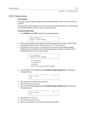 Page 489ProgrammingC-25
Appendix C - Networking Systems
ISDN Programming
Description
If tying two systems together, they must be identified as PPNI2, which is Point-to-Point NI2
protocol.
The Hub system will be denoted as an NT and each Node will be denoted as a TE. When tying
two systems together, an NT can only be connected to a TE.
Programming Steps
1. PressFLASHand dial[45]. The following message displays:
2. Enter a valid number for the range of slots being programmed. If only one slot is being
programmed,...