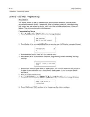 Page 490C-26Programming
Appendix C - Networking Systems
Remote Voice Mail Programming
Description
This feature is used to specify the VMID digit length and the pilot hunt number of the
centralized voice mail system. For example, if the centralized voice mail is installed on the
Hub system and is accessed by dialing 1440, then 1440 must be programmed in Flash 67,
Button #5 by each remote system administrator.
Programming Steps
1. PressFLASHand dial[67]. The following message displays:
2. Press Button #4 to access...