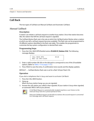 Page 502-20Call Back
Chapter 2 - Features and Operation
Call Back
The two types of Call Back are Manual Call Back and Automatic Call Back.
Manual Callback
Description
A station can initiate a call back request to another busy station. Once that station becomes
idle, the station that left the call back request is signaled.
The Call Back Button flash rate is the rate at which the Call Back button flashes when a station
at which you left a call back request becomes available. This flash rate can be programmed to...