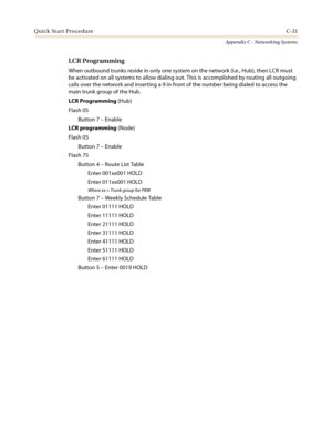 Page 495Quick Start ProcedureC-31
Appendix C - Networking Systems
LCR Programming
When outbound trunks reside in only one system on the network (i.e., Hub), then LCR must
be activated on all systems to allow dialing out. This is accomplished by routing all outgoing
calls over the network and inserting a 9 in front of the number being dialed to access the
main trunk group of the Hub.
LCR Programming(Hub)
Flash 05
Button 7–Enable
LCR programming(Node)
Flash 05
Button 7–Enable
Flash 75
Button 4–Route List Table...