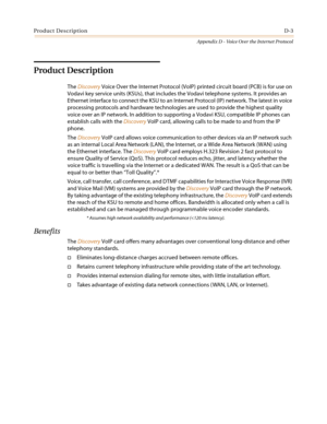 Page 499Product DescriptionD-3
Appendix D - Voice Over the Internet Protocol
Product Description
TheDiscoveryVoice Over the Internet Protocol (VoIP) printed circuit board (PCB) is for use on
Vodavi key service units (KSUs), that includes the Vodavi telephone systems. It provides an
Ethernet interface to connect the KSU to an Internet Protocol (IP) network. The latest in voice
processing protocols and hardware technologies are used to provide the highest quality
voice over an IP network. In addition to supporting...