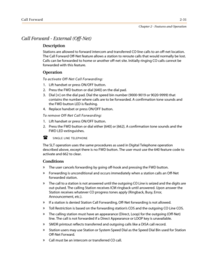 Page 61Call Forward2-31
Chapter 2 - Features and Operation
Call Forward - External (Off-Net)
Description
Stations are allowed to forward intercom and transferred CO line calls to an off-net location.
The Call Forward Off-Net feature allows a station to reroute calls that would normally be lost.
Calls can be forwarded to home or another off-net site. Initially ringing CO calls cannot be
forwarded with this feature.
Operation
To activate Off-Net Call Forwarding:
1. Lift handset or press ON/OFF button.
2. Press...