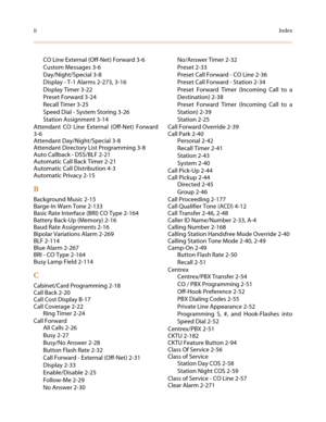 Page 618iiIndex
CO Line External (Off-Net) Forward 3-6
Custom Messages 3-6
Day/Night/Special 3-8
Display - T-1 Alarms 2-273, 3-16
Display Timer 3-22
Preset Forward 3-24
Recall Timer 3-25
Speed Dial - System Storing 3-26
Station Assignment 3-14
Attendant CO Line External (Off-Net) Forward
3-6
Attendant Day/Night/Special 3-8
Attendant Directory List Programming 3-8
Auto Callback - DSS/BLF 2-21
Automatic Call Back Timer 2-21
Automatic Call Distribution 4-3
Automatic Privacy 2-15
B
Background Music 2-15
Barge-In...