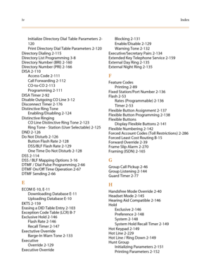 Page 620ivIndex
Initialize Directory Dial Table Parameters 2-
120
Print Directory Dial Table Parameters 2-120
Directory Dialing 2-115
Directory List Programming 3-8
Directory Number (BRI) 2-160
Directory Number (PRI) 2-166
DISA 2-110
Access Code 2-111
Call Forwarding 2-112
CO-to-CO 2-113
Programming 2-111
DISA Timer 2-92
Disable Outgoing CO Line 3-12
Disconnect Timer 2-176
Distinctive Ring Tone
Enabling/Disabling 2-124
Distinctive Ringing
CO Line Distinctive Ring Tone 2-123
Ring Tone - Station (User Selectable)...