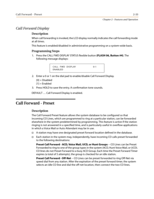 Page 63Call Forward - Preset2-33
Chapter 2 - Features and Operation
Call Forward Display
Description
When call forwarding is invoked, the LCD display normally indicates the call forwarding mode
at all times.
This feature is enabled/disabled in administrative programming on a system-wide basis.
Programming Steps
1. Press the CALL FWD DISPLAY STATUS flexible button(FLASH 06, Button #4).The
following message displays:
2. Enter a 0 or 1 on the dial pad to enable/disable Call Forward Display.
[0] = Disabled
[1] =...