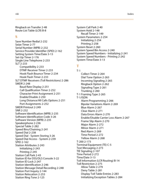 Page 624viiiIndex
Ringback on Transfer 2-48
RouteListTable(LCR)B-8
S
Save Number Redial 2-232
Seize Timer 2-77
Serial Number (MPB) 2-232
Service Provider Identifier (SPID) 2-162
Setting System Time/Date 3-13
Set-Up Timer 2-176
Single Line Telephone 2-233
SLT 2-233
Compatibility 2-233
DTMF Receiver Timer 2-233
Hook Flash Bounce Timer 2-234
Hook Flash Timer 2-233
SLT DTMF Receivers (Toll Restrictions) 2-286
SMDR 2-248
Baud Rate Display 2-251
Call Qualification Timer 2-252
Character Print Assignment 2-251...