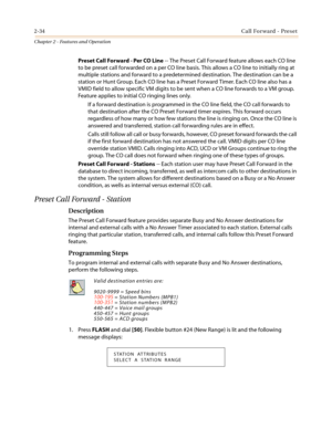 Page 642-34Call Forward - Preset
Chapter 2 - Features and Operation
Preset Call Forward - Per CO Line-- The Preset Call Forward feature allows each CO line
to be preset call forwarded on a per CO line basis. This allows a CO line to initially ring at
multiple stations and forward to a predetermined destination. The destination can be a
station or Hunt Group. Each CO line has a Preset Forward Timer. Each CO line also has a
VMID field to allow specific VM digits to be sent when a CO line forwards to a VM group....